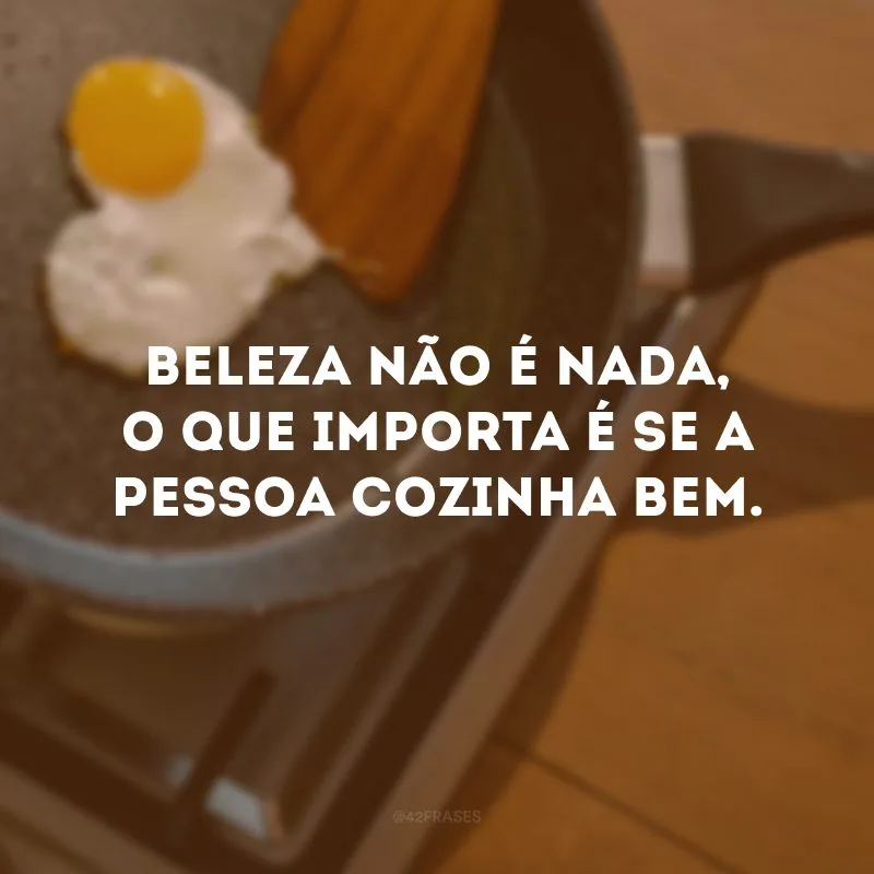Beleza não é nada, o que importa é se a pessoa cozinha bem. 