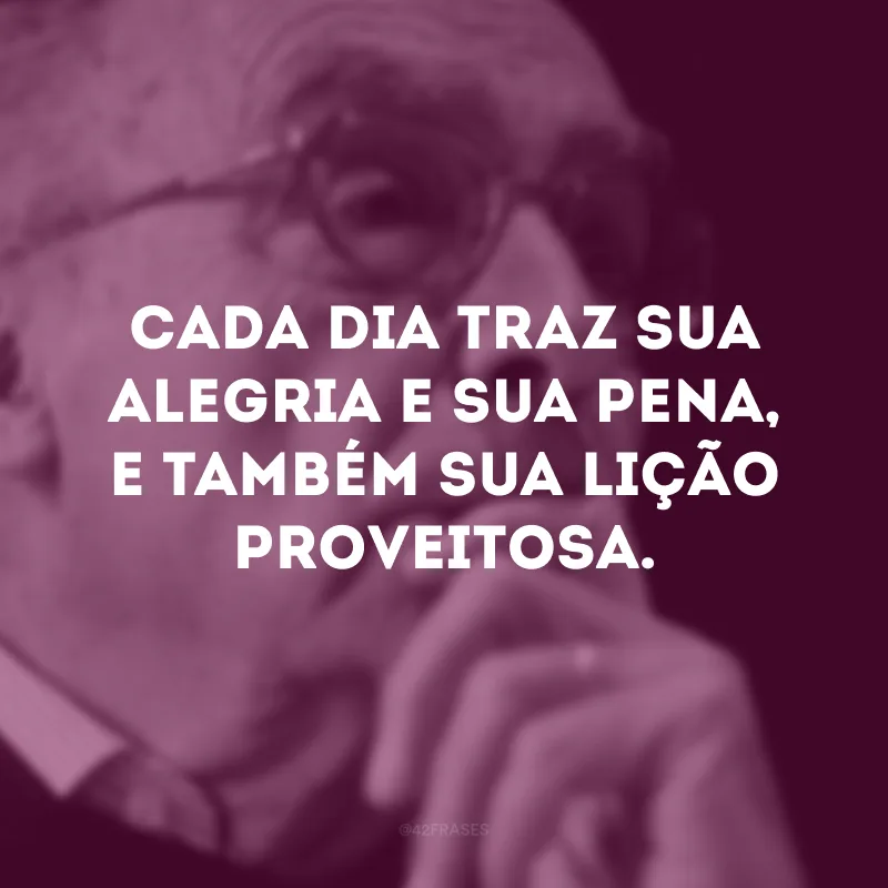 Cada dia traz sua alegria e sua pena, e também sua lição proveitosa.

