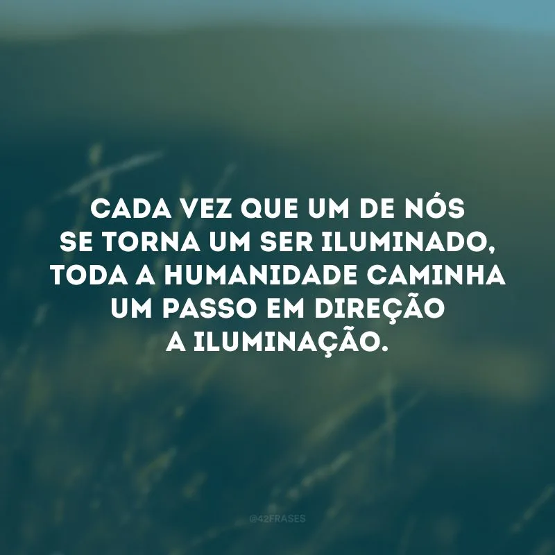Cada vez que um de nós se torna um ser iluminado, toda a humanidade caminha um passo em direção a iluminação.