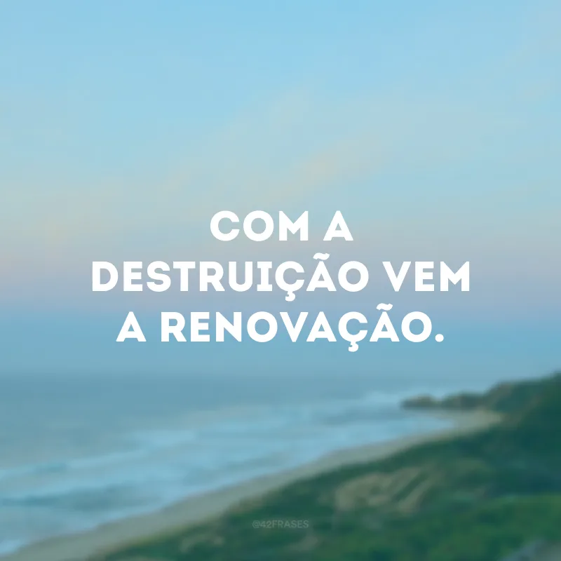 Com a destruição vem a renovação. 