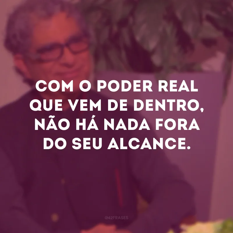 Com o poder real que vem de dentro, não há nada fora do seu alcance.
