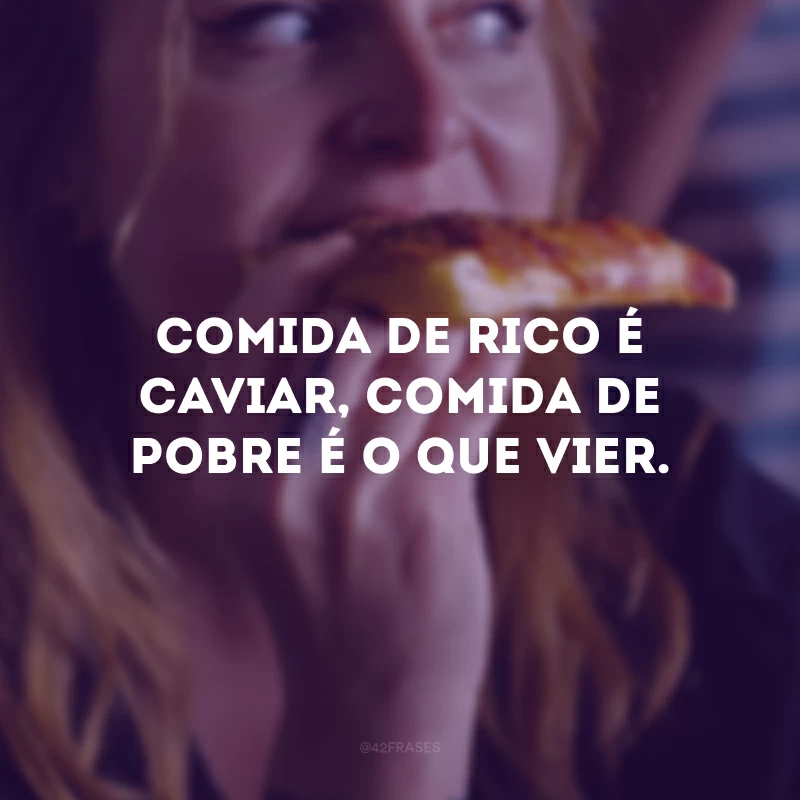 Comida de rico é caviar, comida de pobre é o que vier. 