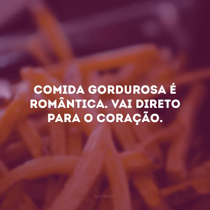 Comida gordurosa é romântica. Vai direto para o coração. 