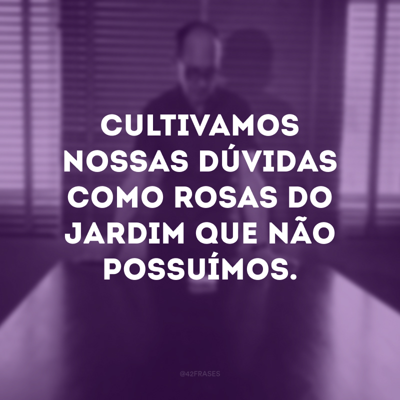 Cultivamos nossas dúvidas como rosas do jardim que não possuímos.