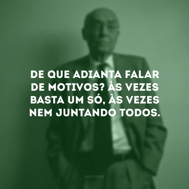 De que adianta falar de motivos? Às vezes basta um só, às vezes nem juntando todos.