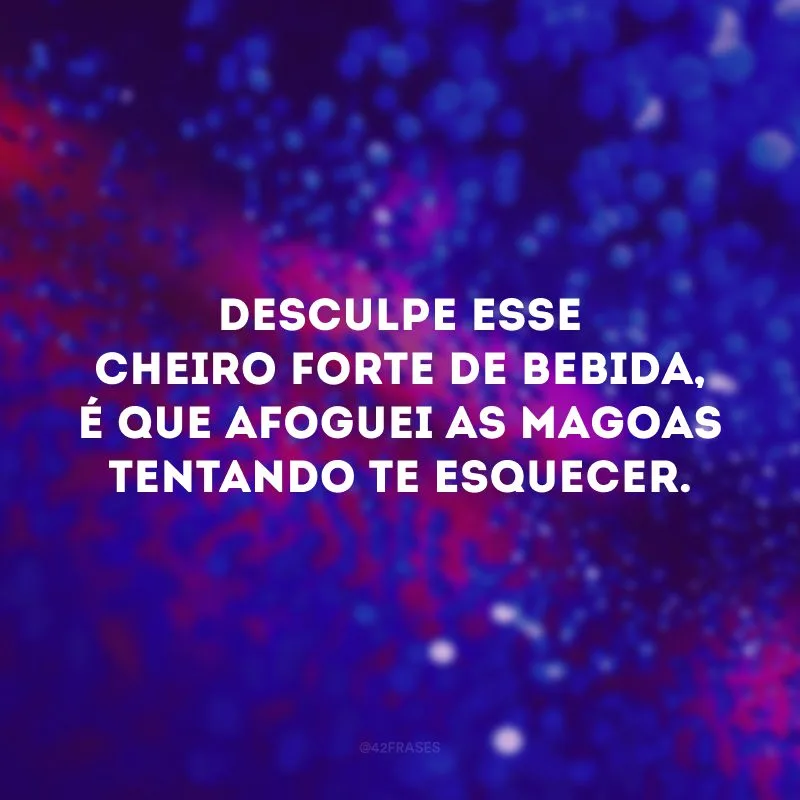 Desculpe esse cheiro forte de bebida, é que afoguei as magoas tentando te esquecer.