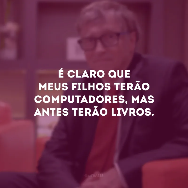 É claro que meus filhos terão computadores, mas antes terão livros.