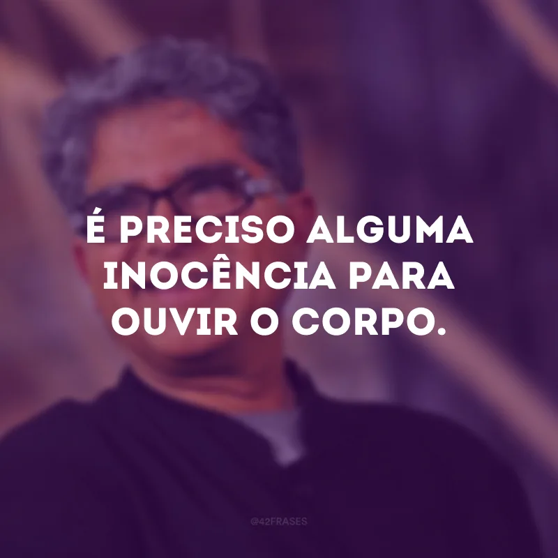É preciso alguma inocência para ouvir o corpo.