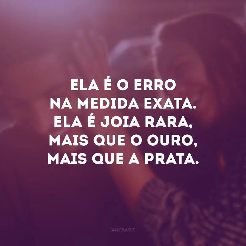 Ela é o erro na medida exata. Ela é joia rara, mais que o ouro, mais que a prata.