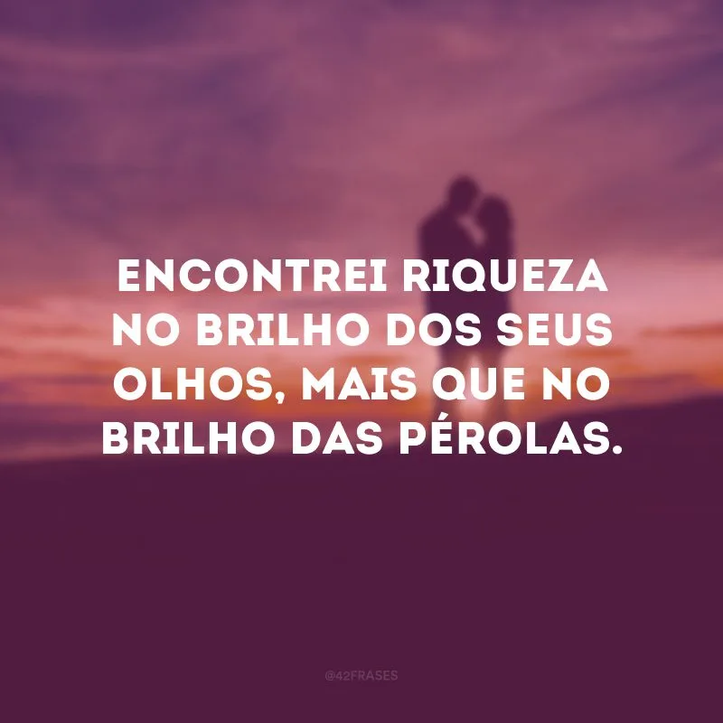 Encontrei riqueza no brilho dos seus olhos, mais que no brilho das pérolas.