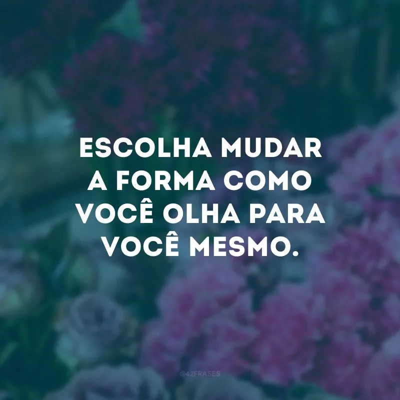 Escolha mudar a forma como você olha para você mesmo.
