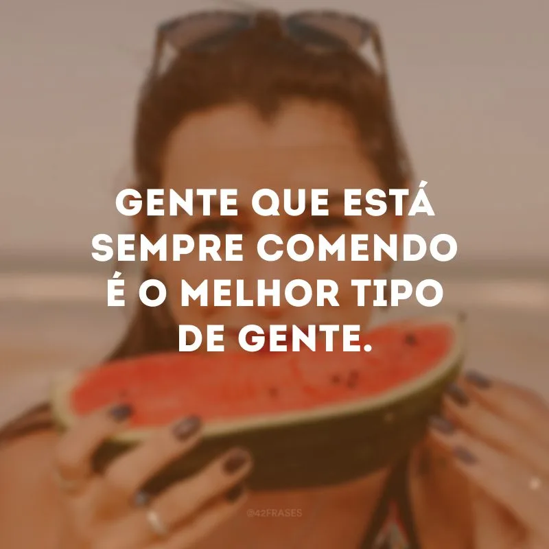 Gente que está sempre comendo é o melhor tipo de gente. 