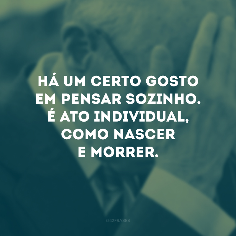 Há um certo gosto em pensar sozinho. É ato individual, como nascer e morrer.
