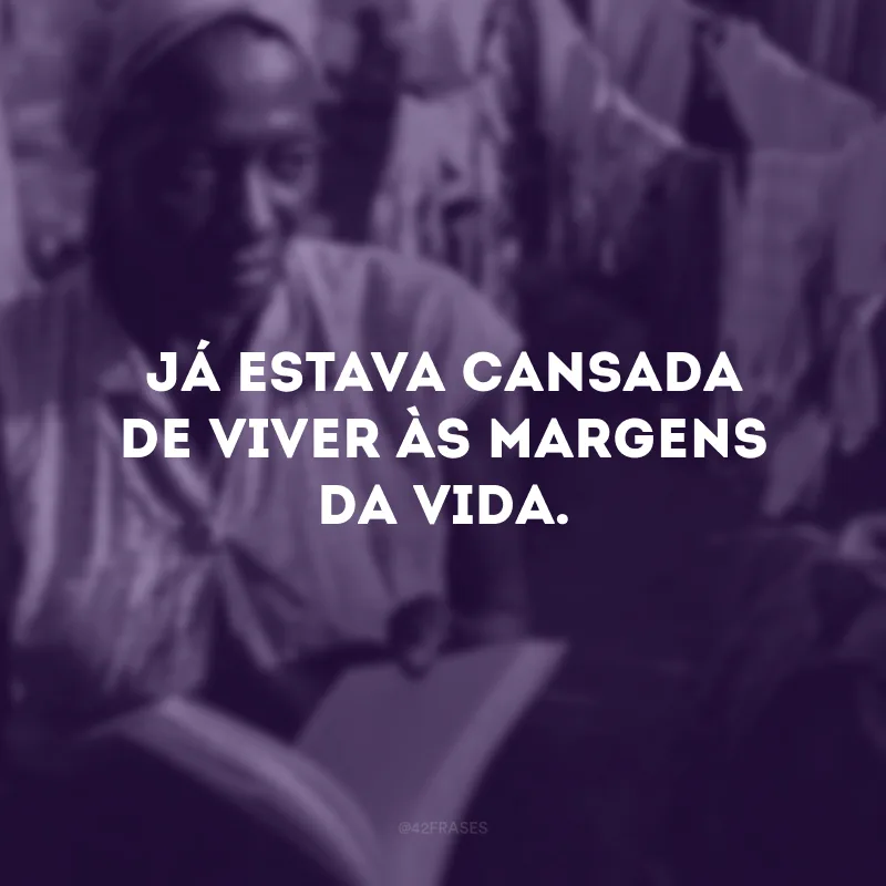 Já estava cansada de viver às margens da vida. 
