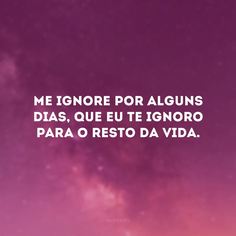 Me ignore por alguns dias, que eu te ignoro para o resto da vida.