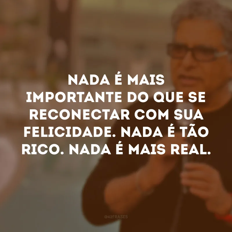 Nada é mais importante do que se reconectar com sua felicidade. Nada é tão rico. Nada é mais real.