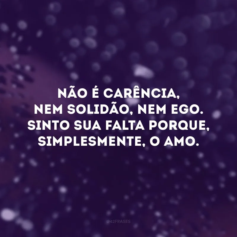 Não é carência, nem solidão, nem ego. Sinto sua falta porque, simplesmente, o amo. 
