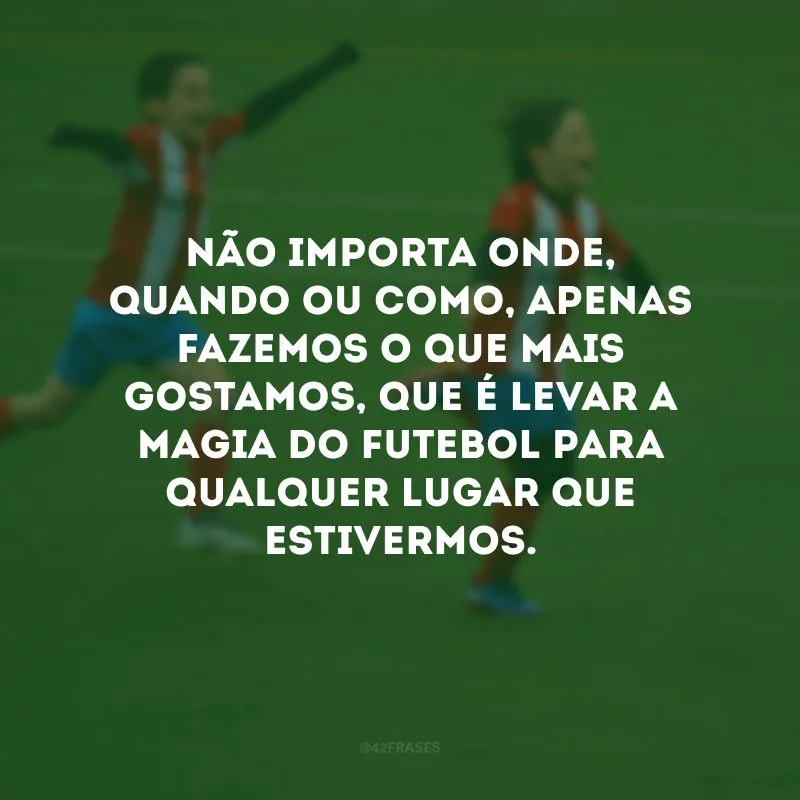 Não importa onde, quando ou como, apenas fazemos o que mais gostamos, que é levar a magia do futebol para qualquer lugar que estivermos.