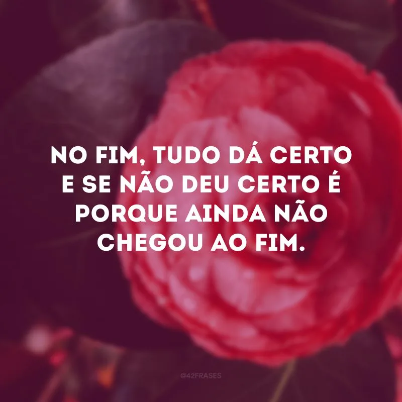 No fim, tudo dá certo e se não deu certo é porque ainda não chegou ao fim.

