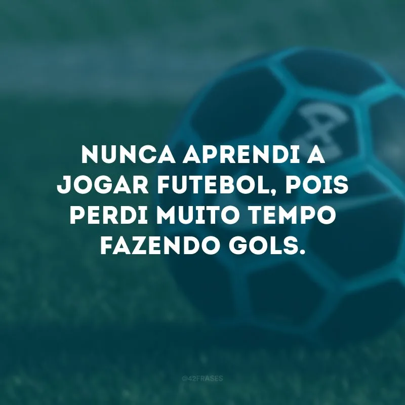 Nunca aprendi a jogar futebol, pois perdi muito tempo fazendo gols. 