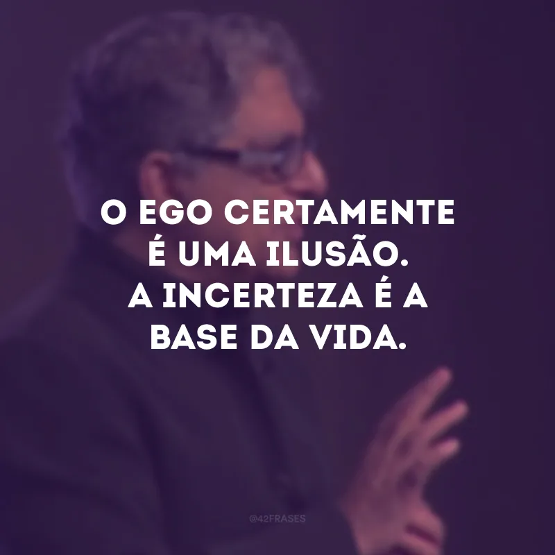 O ego certamente é uma ilusão. A incerteza é a base da vida.