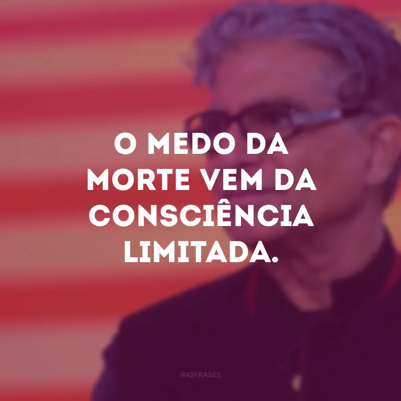 O medo da morte vem da consciência limitada.