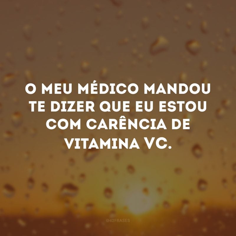 O meu médico mandou te dizer que eu estou com carência de vitamina VC.