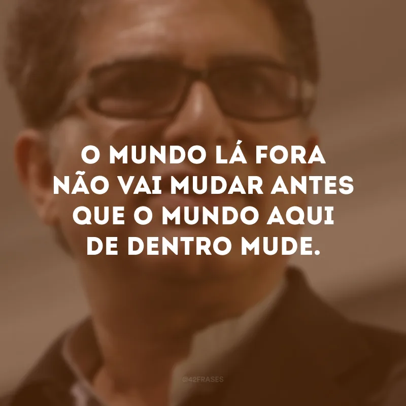 O mundo lá fora não vai mudar antes que o mundo aqui de dentro mude. 