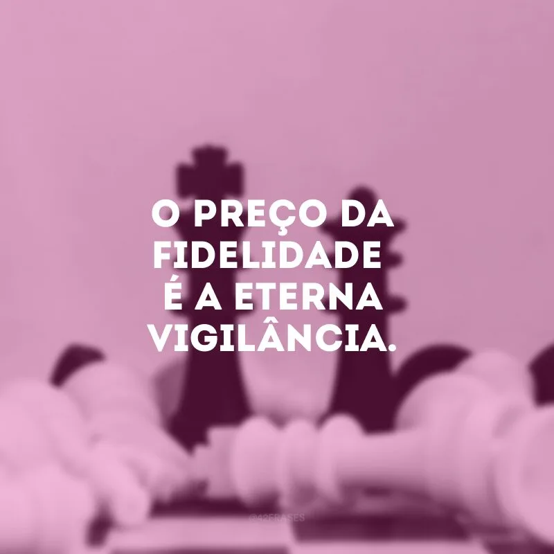 O preço da fidelidade é a eterna vigilância.