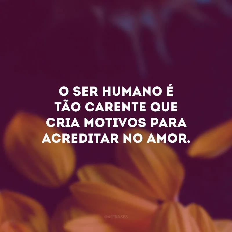 O ser humano é tão carente que cria motivos para acreditar no amor.