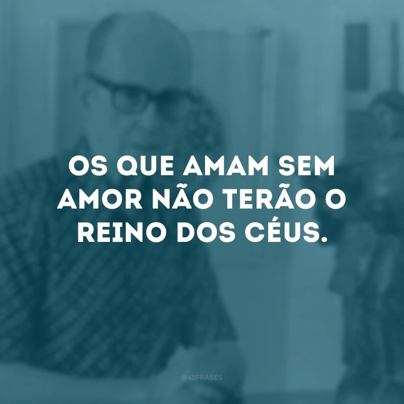 Os que amam sem amor não terão o reino dos céus.