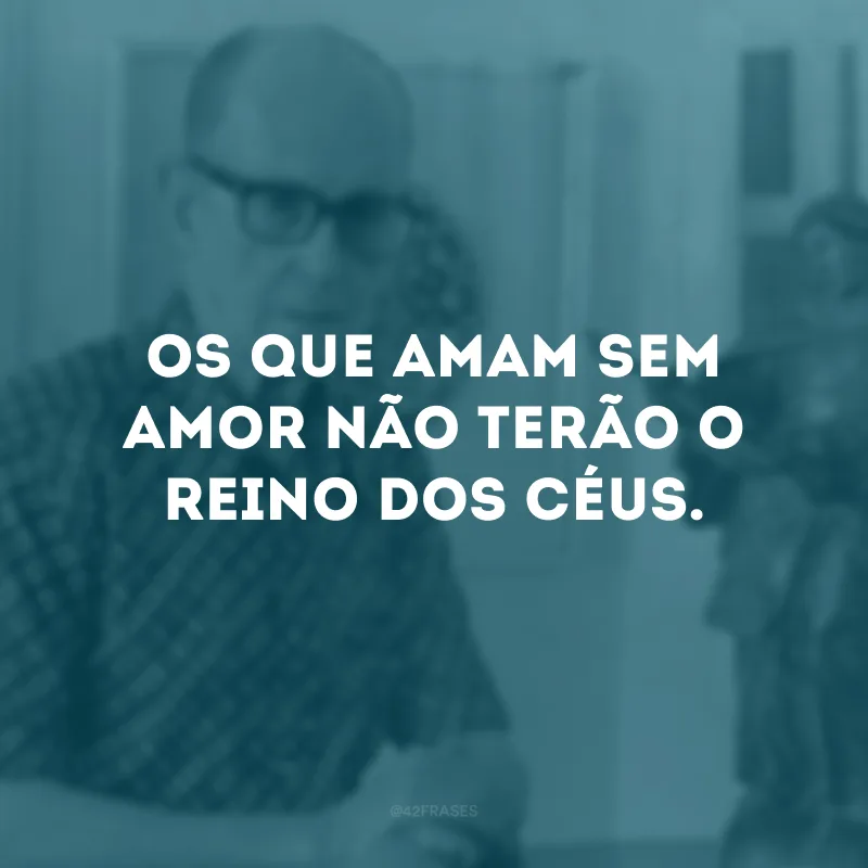 Os que amam sem amor não terão o reino dos céus.