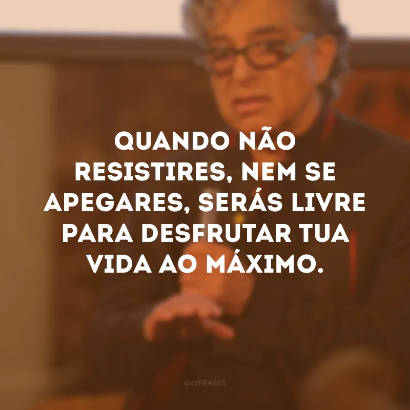 Quando não resistires, nem se apegares, serás livre para desfrutar tua vida ao máximo.