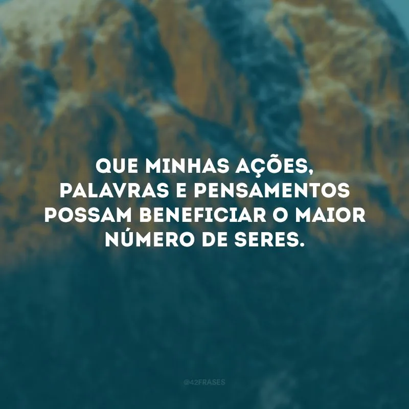 Que minhas ações, palavras e pensamentos possam beneficiar o maior número de seres.