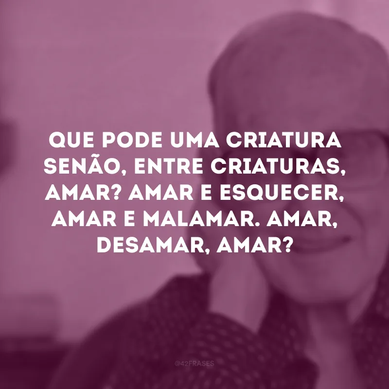 Que pode uma criatura senão, entre criaturas, amar? Amar e esquecer, amar e malamar. Amar, desamar, amar?