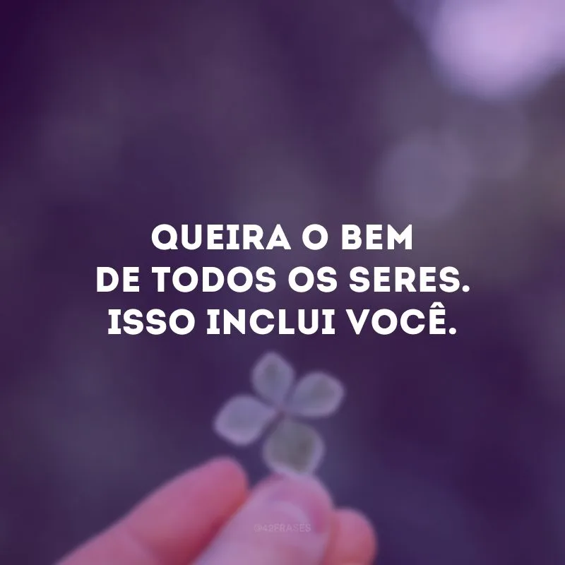 Queira o bem de todos os seres. Isso inclui você.