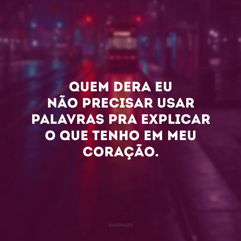 Quem dera eu não precisar usar palavras pra explicar o que tenho em meu coração.