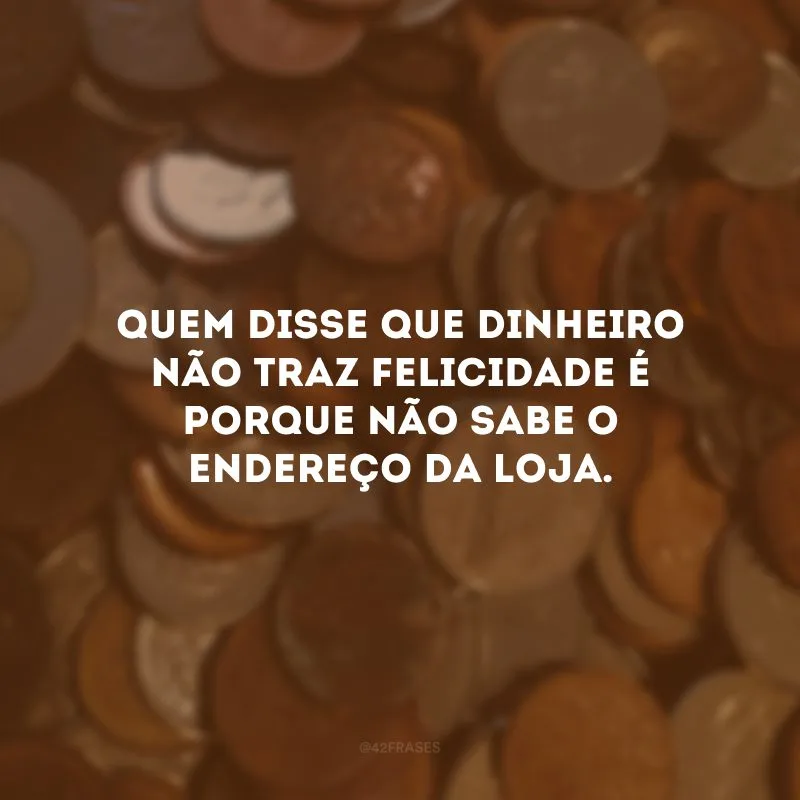 Quem disse que dinheiro não traz felicidade é porque não sabe o endereço da loja.