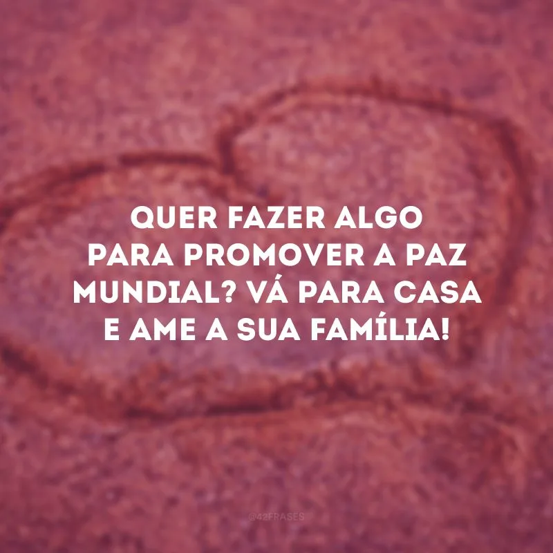 Quer fazer algo para promover a paz mundial? Vá para casa e ame a sua família! 