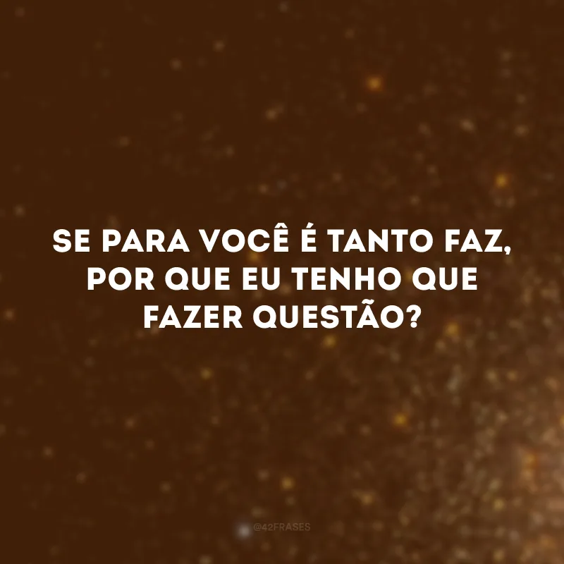 Se para você é tanto faz, por que eu tenho que fazer questão?