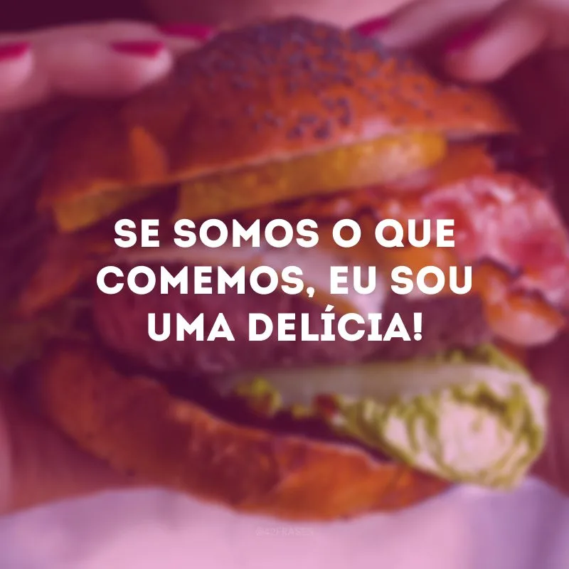Se somos o que comemos, eu sou uma delícia!