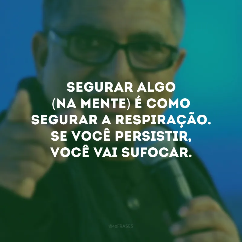 Segurar algo (na mente) é como segurar a respiração. Se você persistir, você vai sufocar.
