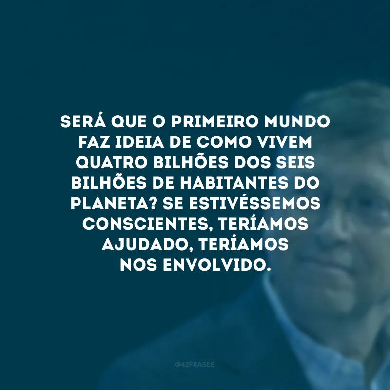 Será que o Primeiro Mundo faz ideia de como vivem quatro bilhões dos seis bilhões de habitantes do planeta? Se estivéssemos conscientes, teríamos ajudado, teríamos nos envolvido.