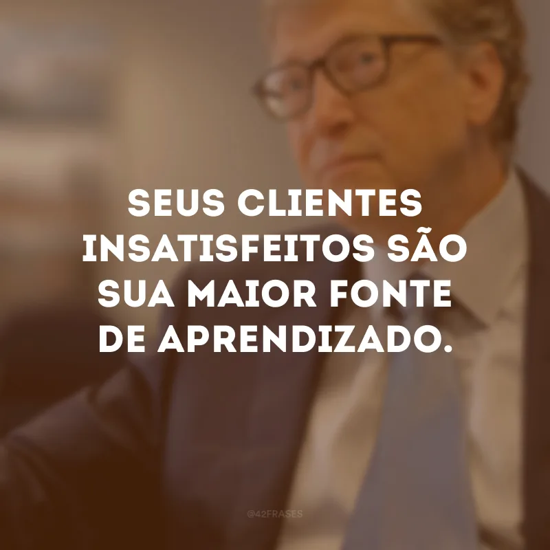 Seus clientes insatisfeitos são sua maior fonte de aprendizado.