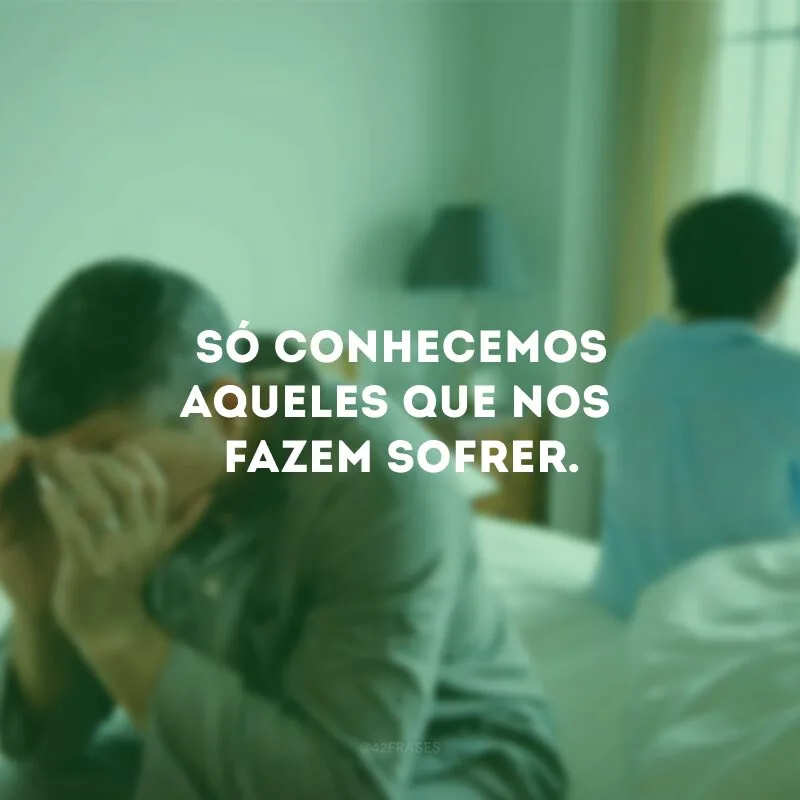 Só conhecemos aqueles que nos fazem sofrer.
