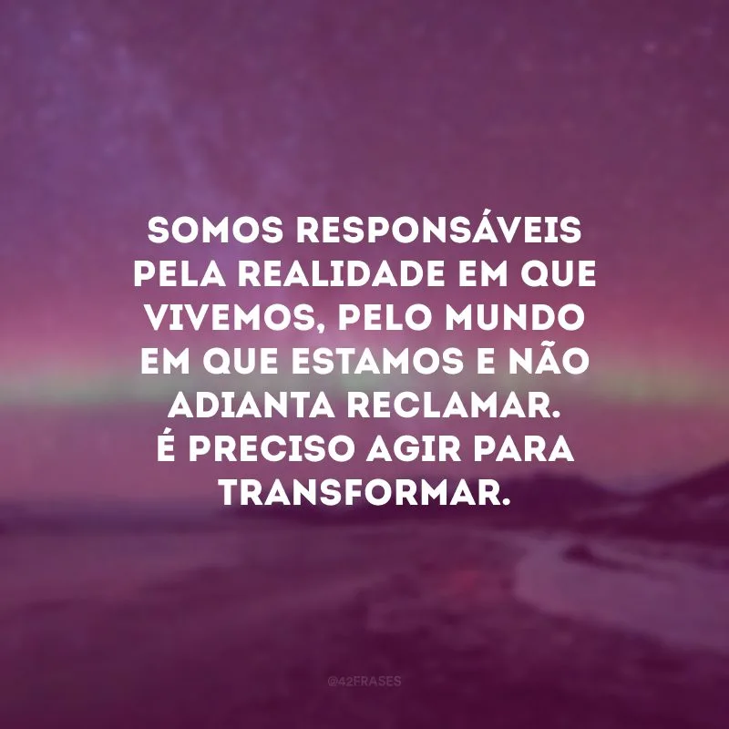 Somos responsáveis pela realidade em que vivemos, pelo mundo em que estamos e não adianta reclamar. É preciso agir para transformar.