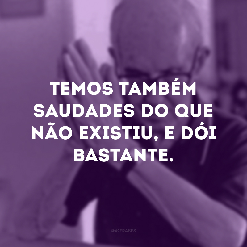 Temos também saudades do que não existiu, e dói bastante. 