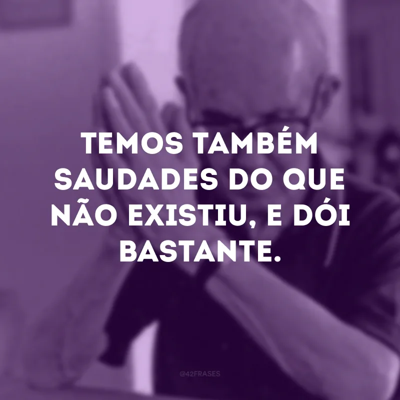 Temos também saudades do que não existiu, e dói bastante. 