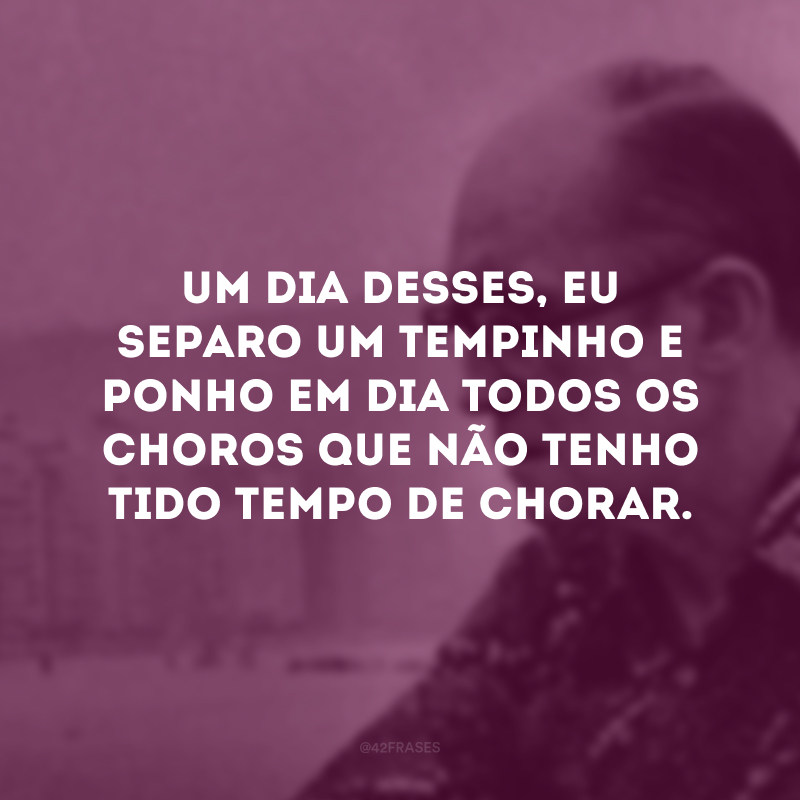 Um dia desses, eu separo um tempinho e ponho em dia todos os choros que não tenho tido tempo de chorar. 