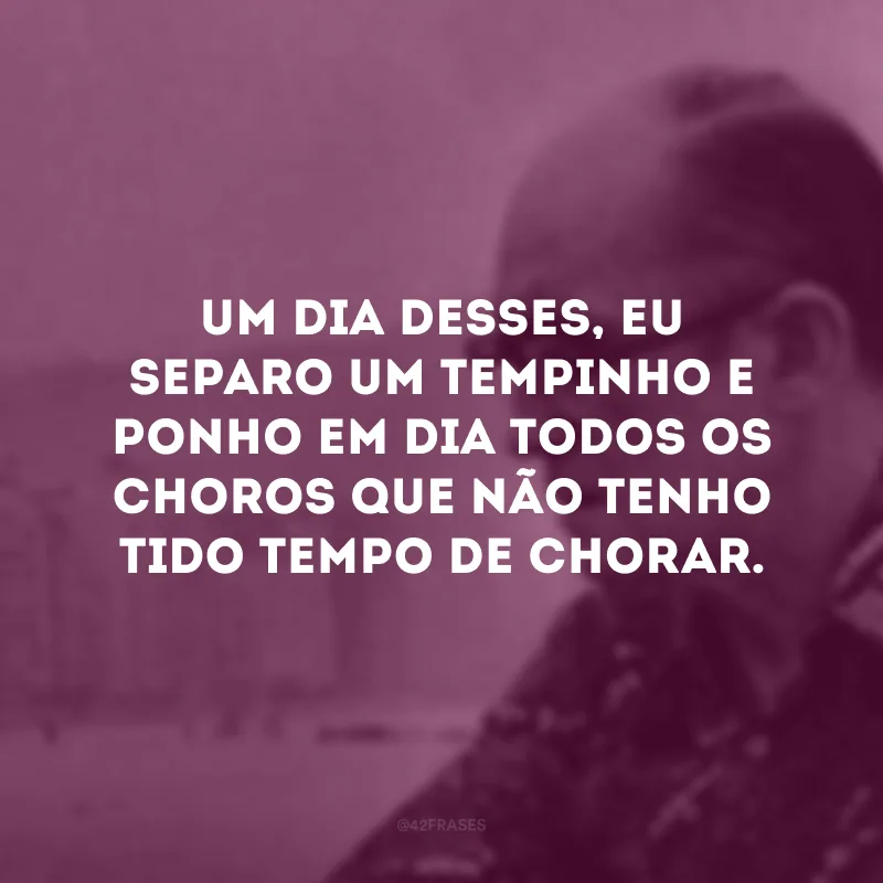 Um dia desses, eu separo um tempinho e ponho em dia todos os choros que não tenho tido tempo de chorar. 